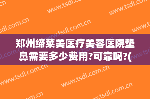 郑州缔莱美医疗美容医院垫鼻需要多少费用?可靠吗?(整形医院垫鼻子多少钱)