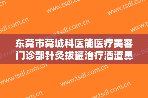 东莞市莞城科医能医疗美容门诊部针灸拔罐治疗酒渣鼻价格?怎么样?