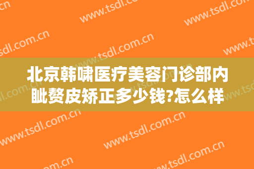 北京韩啸医疗美容门诊部内眦赘皮矫正多少钱?怎么样?(医生韩啸整形怎样)