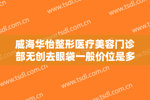 威海华怡整形医疗美容门诊部无创去眼袋一般价位是多少?多长时间恢复?