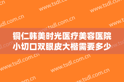 铜仁韩美时光医疗美容医院小切口双眼皮大楷需要多少钱?可靠吗?(铜仁割双眼皮医院)