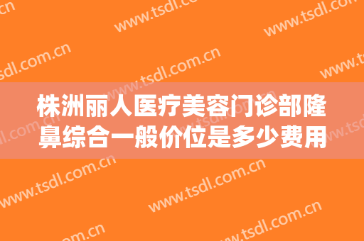 株洲丽人医疗美容门诊部隆鼻综合一般价位是多少费用?好不好?(株洲华美整形美容价格表)