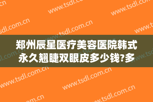 郑州辰星医疗美容医院韩式永久翘睫双眼皮多少钱?多长时间恢复?(郑州星都整形医疗美容医院)