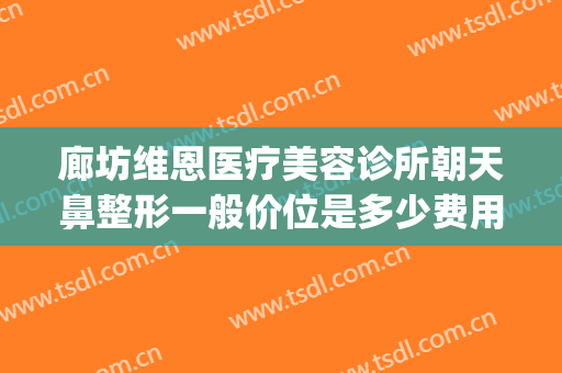 廊坊维恩医疗美容诊所朝天鼻整形一般价位是多少费用?有哪些优势?(维恩医疗美容价格表)