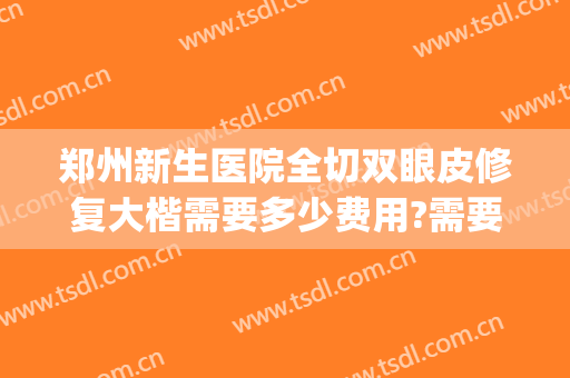 郑州新生医院全切双眼皮修复大楷需要多少费用?需要多久恢复?(郑州全切双眼皮价格)