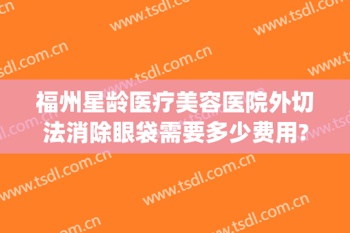 福州星龄医疗美容医院外切法消除眼袋需要多少费用?需要多久恢复?(福州省立医院割眼袋)