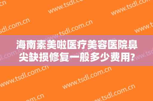 海南素美啦医疗美容医院鼻尖缺损修复一般多少费用?需要多久恢复?