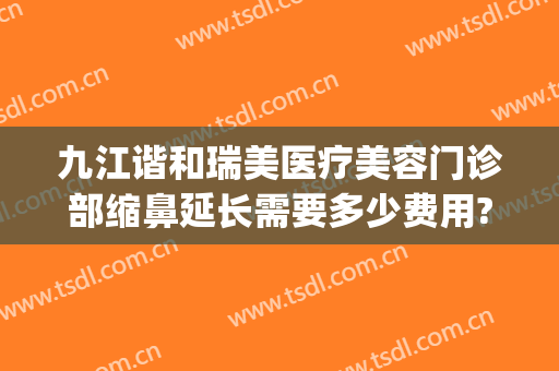 九江谐和瑞美医疗美容门诊部缩鼻延长需要多少费用?好不好?(九江瑞丽整形美容医院正规吗)