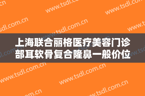 上海联合丽格医疗美容门诊部耳软骨复合隆鼻一般价位是多少?可靠吗?