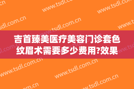 吉首臻美医疗美容门诊套色纹眉术需要多少费用?效果怎么样?(吉首臻美整形医院)