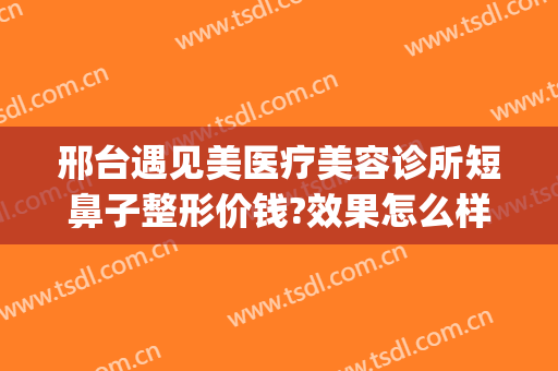邢台遇见美医疗美容诊所短鼻子整形价钱?效果怎么样?(邢台美容整形医院)