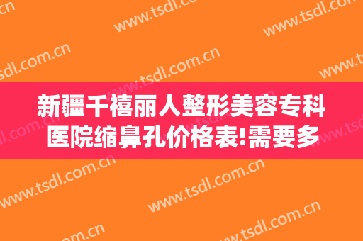 新疆千禧丽人整形美容专科医院缩鼻孔价格表!需要多久恢复?(新疆千禧丽人整形医院官网)