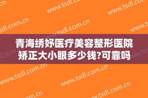 青海绣妤医疗美容整形医院矫正大小眼多少钱?可靠吗?