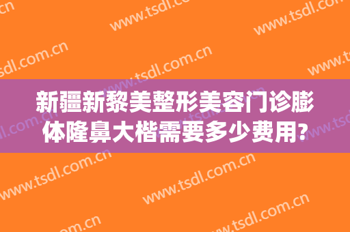 新疆新黎美整形美容门诊膨体隆鼻大楷需要多少费用?可靠吗?(新疆黎美整形医院怎么样)