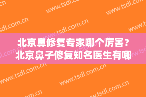 北京鼻修复专家哪个厉害？北京鼻子修复知名医生有哪些(鼻修复专家排名)