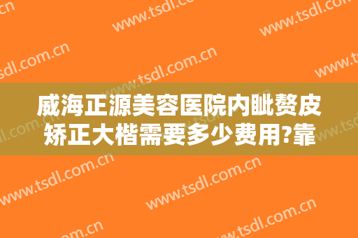 威海正源美容医院内眦赘皮矫正大楷需要多少费用?靠谱吗?