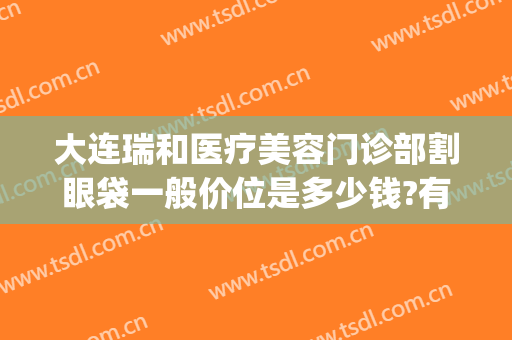 大连瑞和医疗美容门诊部割眼袋一般价位是多少钱?有哪些优势?(大连瑞丽整形医院价目表)