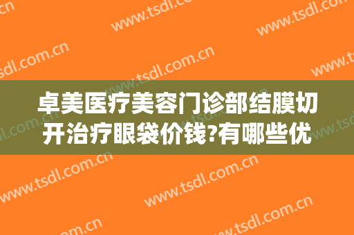 卓美医疗美容门诊部结膜切开治疗眼袋价钱?有哪些优势?(卓美眼科修复眼袋怎么样)