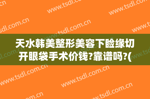 天水韩美整形美容下睑缘切开眼袋手术价钱?靠谱吗?(天水割双眼皮多少钱)