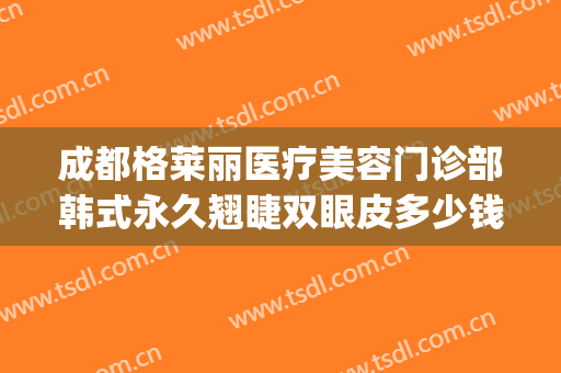 成都格莱丽医疗美容门诊部韩式永久翘睫双眼皮多少钱?怎么样?(成都格莱丽整形美容正规吗)