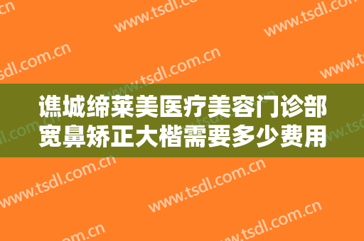 谯城缔莱美医疗美容门诊部宽鼻矫正大楷需要多少费用?需要多久恢复?