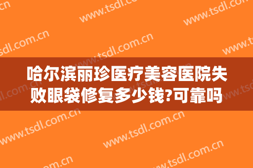 哈尔滨丽珍医疗美容医院失败眼袋修复多少钱?可靠吗?(哈尔滨丽珍整形医院)