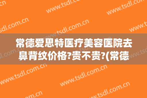 常德爱思特医疗美容医院去鼻背纹价格?贵不贵?(常德爱思特医疗美容医院的电话是多少)
