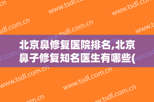 北京鼻修复医院排名,北京鼻子修复知名医生有哪些(北京修复鼻部)