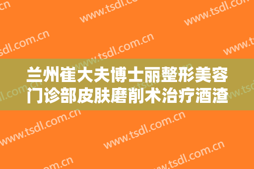 兰州崔大夫博士丽整形美容门诊部皮肤磨削术治疗酒渣鼻需要多少钱?有哪些优势?