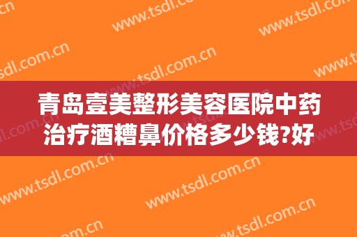 青岛壹美整形美容医院中药治疗酒糟鼻价格多少钱?好不好?(医美可以治疗酒糟鼻吗)