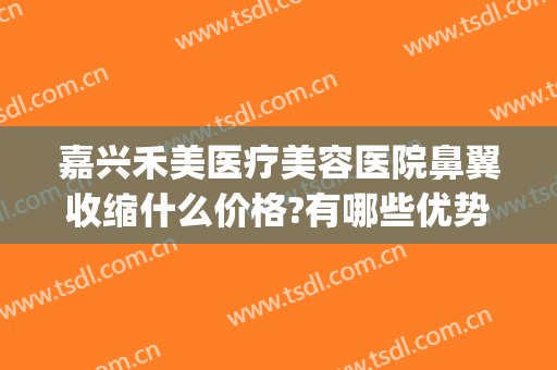 嘉兴禾美医疗美容医院鼻翼收缩什么价格?有哪些优势?(佳禾医美整形医院)