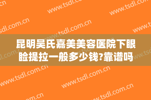 昆明吴氏嘉美美容医院下眼睑提拉一般多少钱?靠谱吗?(昆明吴氏嘉美整形)