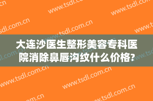 大连沙医生整形美容专科医院消除鼻唇沟纹什么价格?有哪些优势?(大连沙医生整形是公立医院吗)