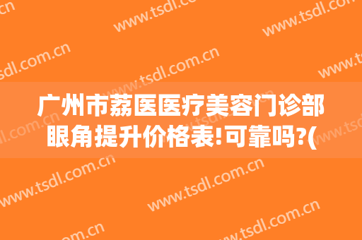 广州市荔医医疗美容门诊部眼角提升价格表!可靠吗?(广州荔医医疗美容门诊部官网)