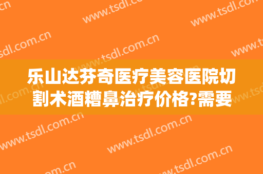 乐山达芬奇医疗美容医院切割术酒糟鼻治疗价格?需要多久恢复?(酒糟鼻切割术做完效果)