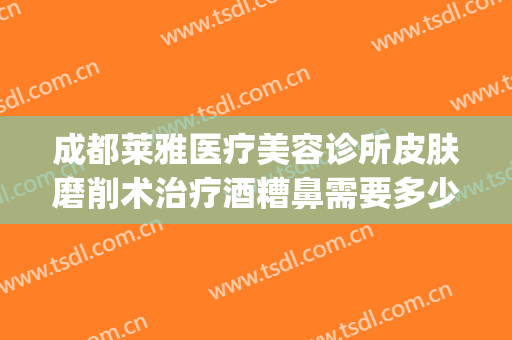 成都莱雅医疗美容诊所皮肤磨削术治疗酒糟鼻需要多少费用?贵不贵?(激光治疗酒糟鼻手术费用)