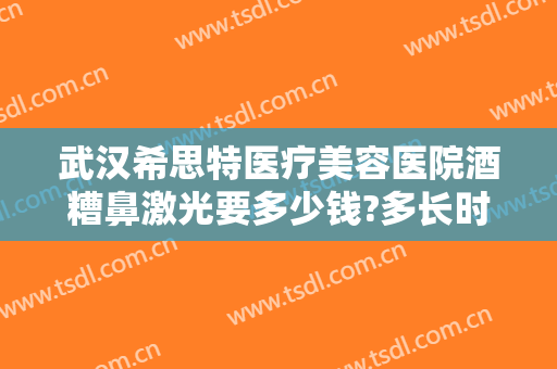武汉希思特医疗美容医院酒糟鼻激光要多少钱?多长时间恢复?