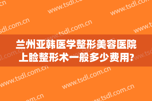 兰州亚韩医学整形美容医院上睑整形术一般多少费用?有哪些优势?(兰州亚韩整形医院咋样)