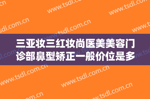 三亚妆三红妆尚医美美容门诊部鼻型矫正一般价位是多少?怎么样?(三亚医美整形美容)