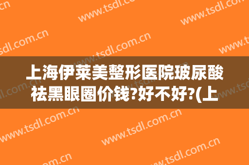 上海伊莱美整形医院玻尿酸祛黑眼圈价钱?好不好?(上海伊莱美医疗整形医院)