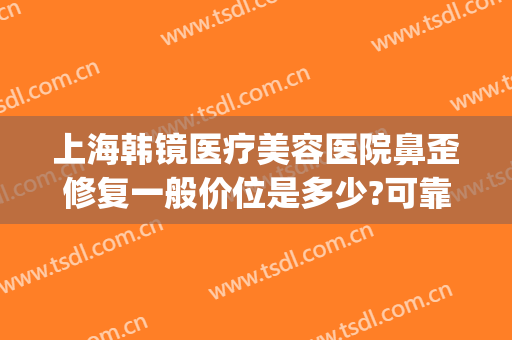 上海韩镜医疗美容医院鼻歪修复一般价位是多少?可靠吗?(上海鼻子歪的矫正多少钱)