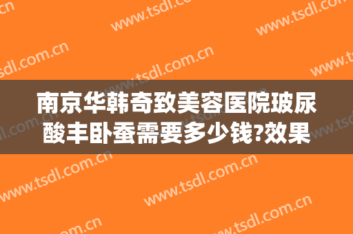 南京华韩奇致美容医院玻尿酸丰卧蚕需要多少钱?效果怎么样?(南京美莱整形价格表)