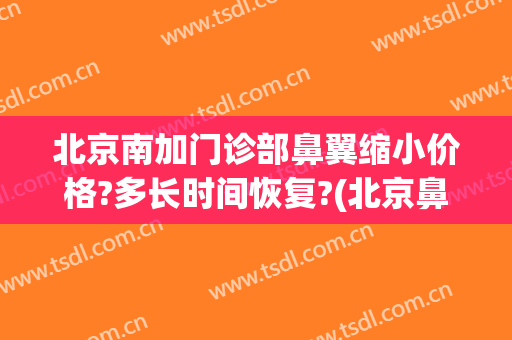 北京南加门诊部鼻翼缩小价格?多长时间恢复?(北京鼻头缩小术多少钱)