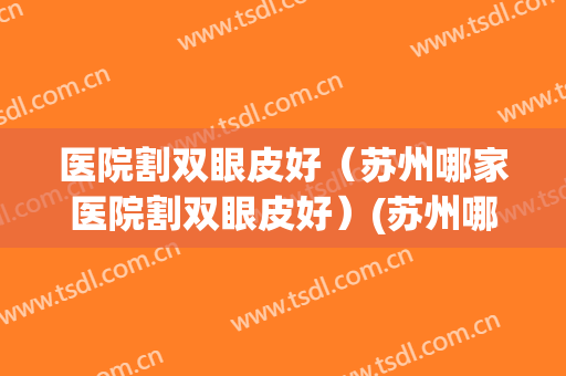医院割双眼皮好（苏州哪家医院割双眼皮好）(苏州哪家医院割双眼皮比较好)
