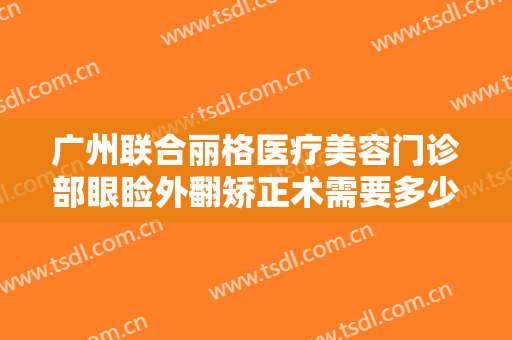 广州联合丽格医疗美容门诊部眼睑外翻矫正术需要多少钱?需要多久恢复?