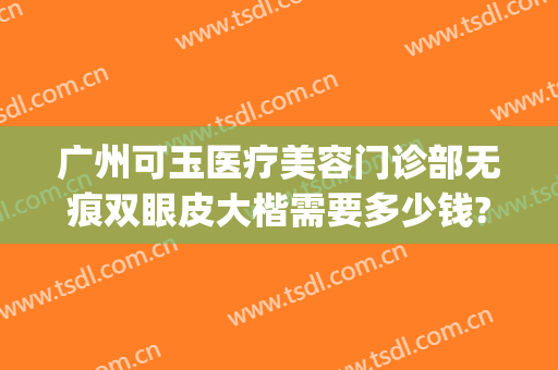 广州可玉医疗美容门诊部无痕双眼皮大楷需要多少钱?可靠吗?(广州可玉整形是三甲医院吗)
