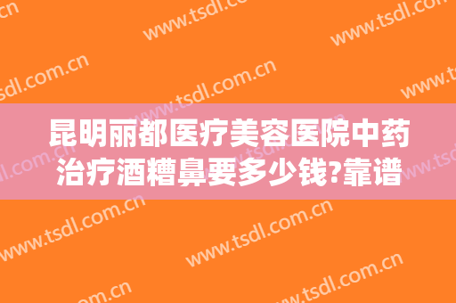 昆明丽都医疗美容医院中药治疗酒糟鼻要多少钱?靠谱吗?(昆明看酒糟鼻哪个医院好)