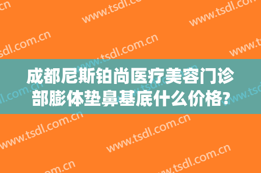 成都尼斯铂尚医疗美容门诊部膨体垫鼻基底什么价格?有哪些优势?(成都尼斯铂尚整形美容医院怎么样)