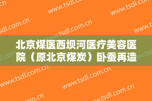 北京煤医西坝河医疗美容医院（原北京煤炭）卧蚕再造术一般价位是多少费用?有哪些优势?