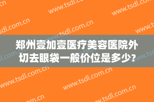 郑州壹加壹医疗美容医院外切去眼袋一般价位是多少?可靠吗?(郑州割眼袋最好口碑的整形医院)